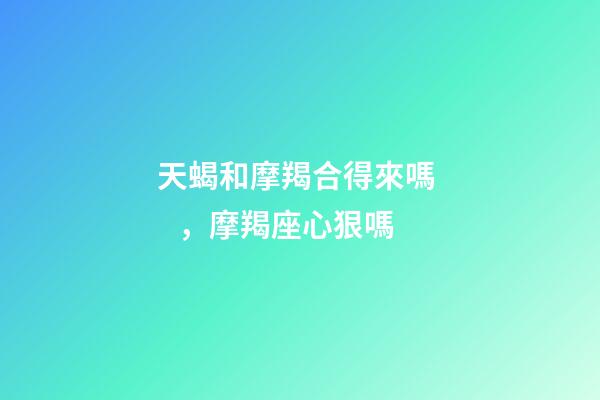 天蝎和摩羯合得來嗎，摩羯座心狠嗎-第1張-觀點-玄機派